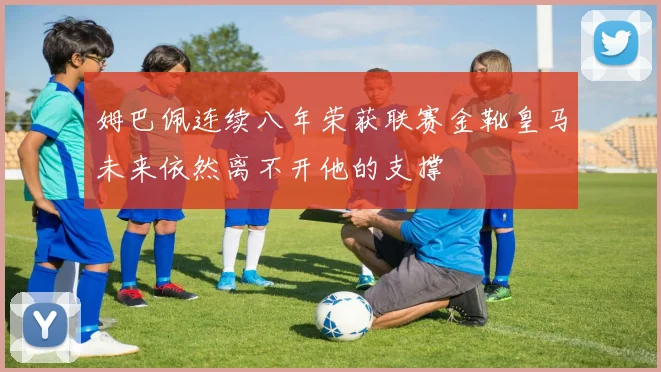 姆巴佩连续八年荣获联赛金靴皇马未来依然离不开他的支撑