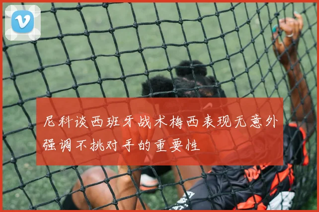尼科谈西班牙战术梅西表现无意外强调不挑对手的重要性