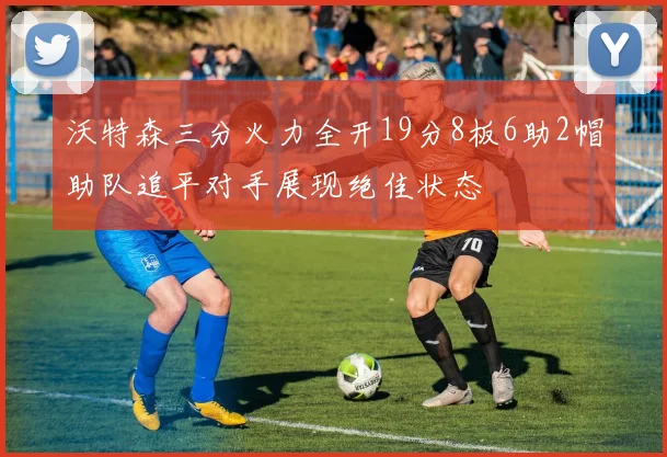 沃特森三分火力全开19分8板6助2帽助队追平对手展现绝佳状态