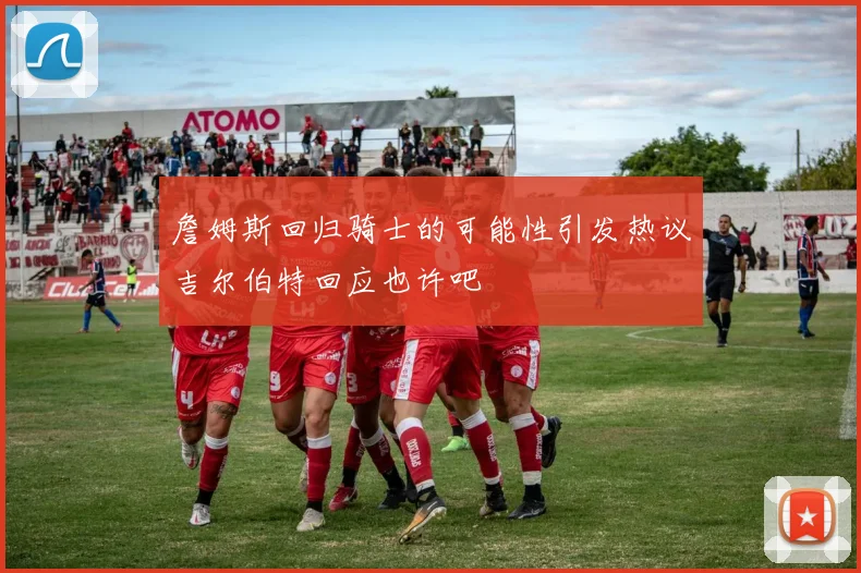 詹姆斯回归骑士的可能性引发热议吉尔伯特回应也许吧