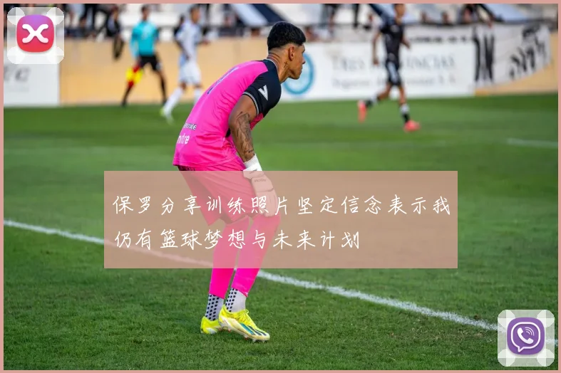 保罗分享训练照片坚定信念表示我仍有篮球梦想与未来计划