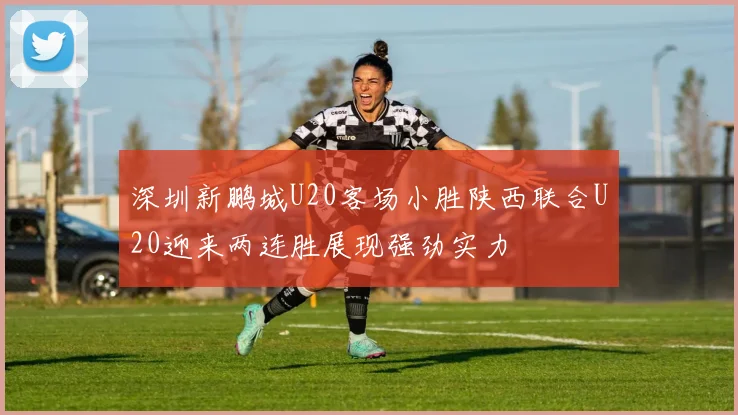 深圳新鹏城U20客场小胜陕西联合U20迎来两连胜展现强劲实力