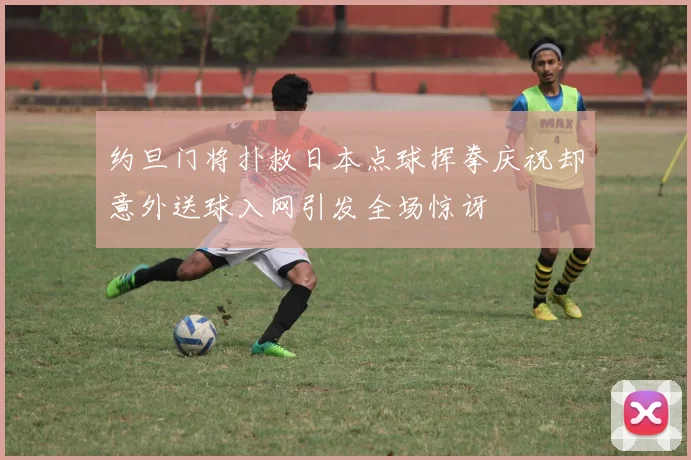 约旦门将扑救日本点球挥拳庆祝却意外送球入网引发全场惊讶