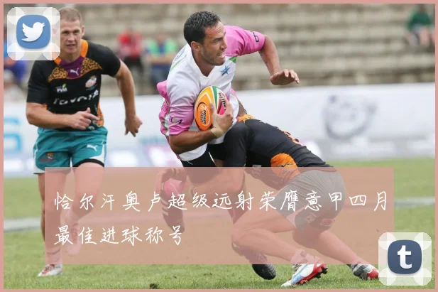 恰尔汗奥卢超级远射荣膺意甲四月最佳进球称号