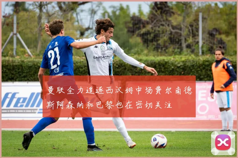 曼联全力追逐西汉姆中场费尔南德斯阿森纳和巴黎也在密切关注