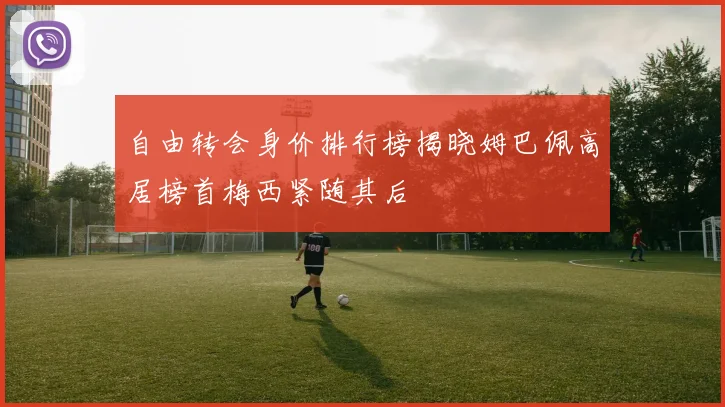 自由转会身价排行榜揭晓姆巴佩高居榜首梅西紧随其后