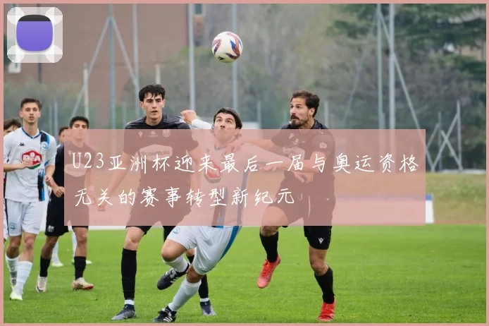 U23亚洲杯迎来最后一届与奥运资格无关的赛事转型新纪元