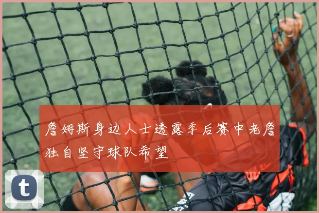 詹姆斯身边人士透露季后赛中老詹独自坚守球队希望