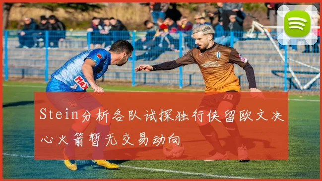 Stein分析各队试探独行侠留欧文决心火箭暂无交易动向