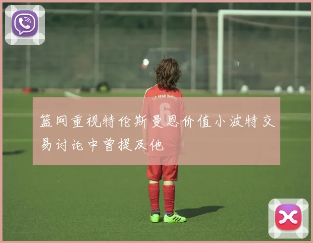 篮网重视特伦斯曼恩价值小波特交易讨论中曾提及他