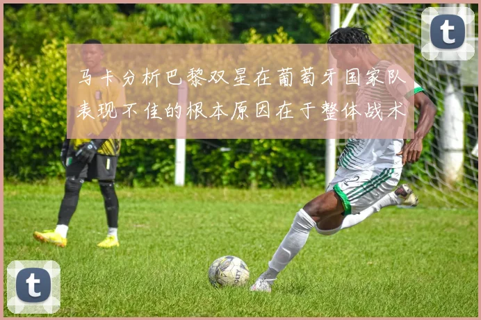 马卡分析巴黎双星在葡萄牙国家队表现不佳的根本原因在于整体战术体系问题