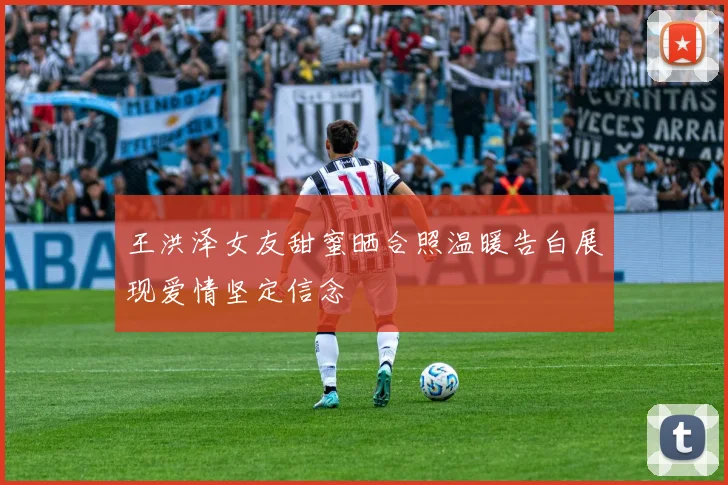 王洪泽女友甜蜜晒合照温暖告白展现爱情坚定信念