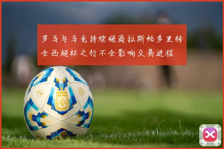 罗马与马竞持续磋商拉斯帕多里转会西超杯之行不会影响交易进程