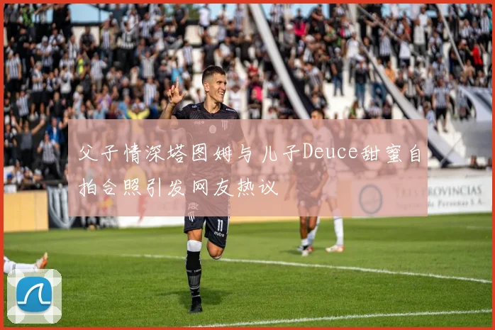 父子情深塔图姆与儿子Deuce甜蜜自拍合照引发网友热议