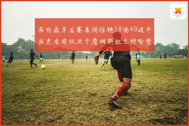 布伦森季后赛表现惊艳10场40追平历史名将仅次于詹姆斯杜兰特哈登