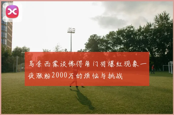 乌奈西蒙谈佛得角门将爆红现象一夜涨粉2000万的烦恼与挑战