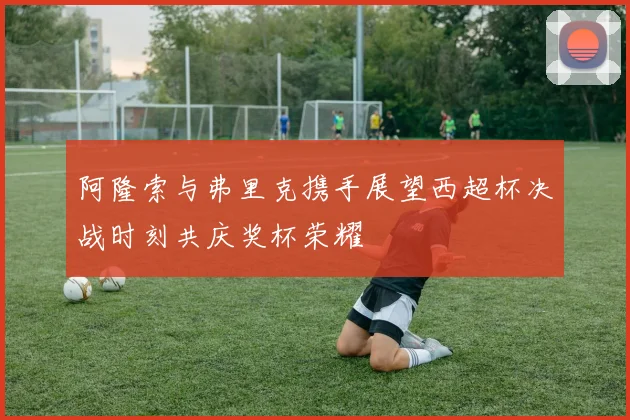 阿隆索与弗里克携手展望西超杯决战时刻共庆奖杯荣耀
