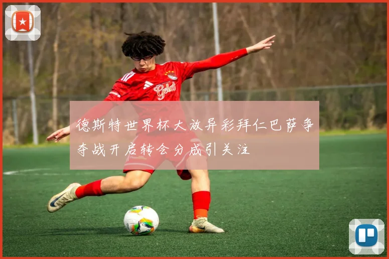 德斯特世界杯大放异彩拜仁巴萨争夺战开启转会分成引关注