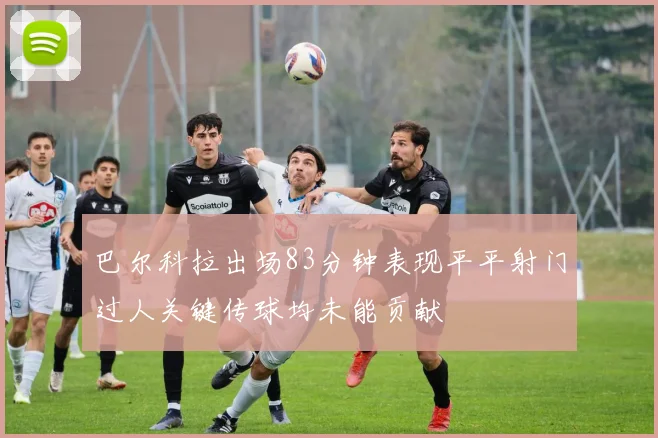 巴尔科拉出场83分钟表现平平射门过人关键传球均未能贡献