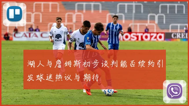 湖人与詹姆斯初步谈判能否续约引发球迷热议与期待