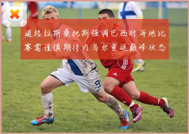 道格拉斯桑托斯强调巴西对海地比赛需谨慎期待内马尔重返巅峰状态