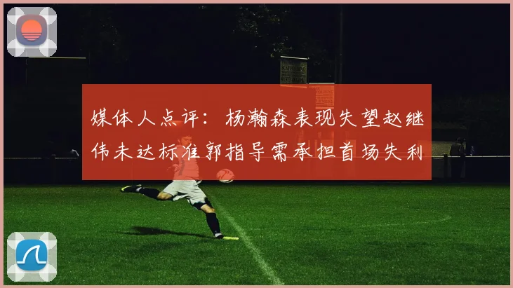 媒体人点评：杨瀚森表现失望赵继伟未达标准郭指导需承担首场失利责任